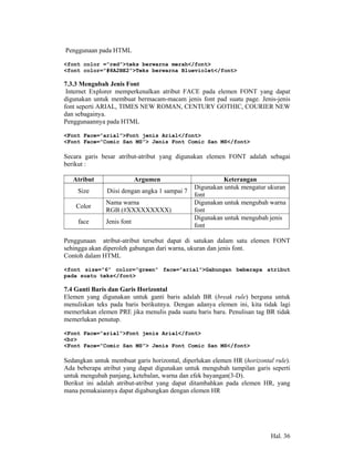 Penggunaan pada HTML

<font color =”red”>teks berwarna merah</font>
<font color=”#8A2BE2”>Teks berwarna Blueviolet</font>

7.3.3 Mengubah Jenis Font
 Internet Explorer memperkenalkan atribut FACE pada elemen FONT yang dapat
digunakan untuk membuat bermacam-macam jenis font pad suatu page. Jenis-jenis
font seperti ARIAL, TIMES NEW ROMAN, CENTURY GOTHIC, COURIER NEW
dan sebagainya.
Penggunaannya pada HTML

<Font Face=”arial”>Font jenis Arial</font>
<Font Face=”Comic San MS”> Jenis Font Comic San MS</font>

Secara garis besar atribut-atribut yang digunakan elemen FONT adalah sebagai
berikut :

   Atribut                  Argumen                      Keterangan
                                               Digunakan untuk mengatur ukuran
     Size      Diisi dengan angka 1 sampai 7
                                               font
               Nama warna                      Digunakan untuk mengubah warna
    Color
               RGB (#XXXXXXXXX)                font
                                               Digunakan untuk mengubah jenis
     face      Jenis font
                                               font

Penggunaan atribut-atribut tersebut dapat di satukan dalam satu elemen FONT
sehingga akan diperoleh gabungan dari warna, ukuran dan jenis font.
Contoh dalam HTML

<font size=”6” color=”green” face=”arial”>Gabungan beberapa atribut
pada suatu teks</font>

7.4 Ganti Baris dan Garis Horizontal
Elemen yang digunakan untuk ganti baris adalah BR (break rule) berguna untuk
menuliskan teks pada baris berikutnya. Dengan adanya elemen ini, kita tidak lagi
memerlukan elemen PRE jika menulis pada suatu baris baru. Penulisan tag BR tidak
memerlukan penutup.

<Font Face=”arial”>Font jenis Arial</font>
<br>
<Font Face=”Comic San MS”> Jenis Font Comic San MS</font>

Sedangkan untuk membuat garis horizontal, diperlukan elemen HR (horizontal rule).
Ada beberapa atribut yang dapat digunakan untuk mengubah tampilan garis seperti
untuk mengubah panjang, ketebalan, warna dan efek bayangan(3-D).
Berikut ini adalah atribut-atribut yang dapat ditambahkan pada elemen HR, yang
mana pemakaiannya dapat digabungkan dengan elemen HR




                                                                          Hal. 36
 