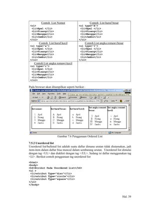Contoh List Nomor                       Contoh List huruf besar
 <ol>                                    <ol type="A">
  <li>Apel </li>                          <li>Apel </li>
  <li>Pisang</li>                         <li>Pisang</li>
  <li>Mangga</li>                         <li>Mangga</li>
  <li>Jambu</li>                          <li>Jambu</li>
 </ol>                                   </ol>
        Contoh List huruf kecil               Contoh List angka romawi besar
 <ol type="a">                           <ol type=”I”>
  <li>Apel </li>                          <li>Apel </li>
  <li>Pisang</li>                         <li>Pisang</li>
  <li>Mangga</li>                         <li>Mangga</li>
  <li>Jambu</li>                          <li>Jambu</li>
 </ol>                                   </ol>
    Contoh List angka romawi kecil
 <ol type="i">
  <li>Apel </li>
  <li>Pisang</li>
  <li>Mangga</li>
  <li>Jambu</li>
 </ol>

Pada browser akan ditampilkan seperti berikut :




                       Gambar 7.6 Penggunaan Ordered List

7.5.2 Unordered list
Unordered list/bulleted list adalah suatu daftar dimana urutan tidak diutamakan, jadi
item-item dalam daftar bisa muncul dalam sembarang urutan. Unordered list dimulai
dengan tag <UL> dan diakhiri dengan tag </UL>. Sedang isi daftar menggunakan tag
<LI>. Berikut contoh penggunaan tag unordered list
<html>
<body>
<h4>Atribut Pada Unordered List</h4>
<ul >
 <li>atribut Type="disc"</li>
 <li>atribut Type="circle"</li>
 <li>atribut Type="square"</li>
</ul>
</body>



                                                                             Hal. 39
 