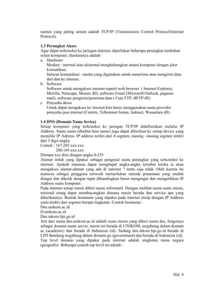 namun yang paling umum adalah TCP/IP (Transmission Control Protocol/Internet
Protocol).

1.3 Perangkat Akses
Agar dapat terkoneksi ke jaringan internet, diperlukan beberapa perangkat tambahan
selain komputer, diantaranya adalah :
a. Hardware
    Modem : internal atau eksternal menghubungkan antara komputer dengan jalur
    komunikasi.
    Saluran komunikasi : media yang digunakan untuk menerima atau mengirim data
    dari dan ke internet.
b. Software
    Software untuk mengakses internet seperti web browser ( Internet Explorer,
    Mozilla, Netscape, Mosaic dll), software Email (Microsoft Outlook, pegasus
    mail), software pengirim/penerima data ( Cute FTP, BFTP dll)
c. Penyedia akses
    Untuk dapat mengakses ke internet kita harus menggunakan suatu provider
    penyedia jasa internet (Centrin, Telkomnet Instan, Indonet, Wasantara dll).

1.4 DNS (Domain Name Sevice)
Setiap komputer yang terkoneksi ke jaringan TCP/IP didefinisikan melalui IP
Address. Suatu nama (disebut host name) juga dapat diberikan ke setiap device yang
memiliki IP Adrress. IP address terdiri dari 4 segmen, masing –masing segmen terdiri
dari 3 digit angka.
Contoh : 167.205.xxx.xxx
          200.169.xxx.xxx
Dimana xxx diisi dengan angka 0-255
Alamat inilah yang dipakai sebagai pengenal suatu perangkat yang terkoneksi ke
internet. Apakah manusia dapat menghapal angka-angka tersebut ketika ia akan
mengakses alamat-alamat yang ada di internet ? tentu saja tidak. Oleh karena itu
manusia sebagai pengguna network memerlukan metode penamaan yang mudah
diingat dan diketik dengan tepat dibandingkan harus mengingat dan mengetikkan IP
Address suatu komputer.
Pada internet setiap mesin diberi nama informatif. Dengan melihat nama suatu mesin,
minimal orang dapat membayangkan dimana mesin berada dan service apa yang
diberikannya. Bentuk hostname yang dipakai pada internet mirip dengan IP Address
yaitu terdiri dari segmen berupa tingkatan. Contoh hostname :
Dns.unikom.ac.id
If.unikom.ac.id
Dns.inkom.lipi.go.id
Arti dari nama dns.unikom.ac.id adalah suatu mesin yang diberi nama dns, fungsinya
sebagai domain name server, mesin ini berada di UNIKOM, tergabung dalam domain
ac (academic) dan berada di Indonesia (id). Sedang dns.inkom.lipi.go.id berada di
LIPI Bandung tergabung dalam domain go (government) dan berada di Indonesia (id).
Top level domain yang dipakai pada internet adalah singkatan nama negara
(geografis). Beberapa contoh top level ini adalah :




                                                                              Hal. 4
 