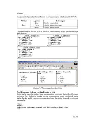</html>

Adapun atribut yang dapat ditambahkan pada tag unordered list adalah atribut TYPE

     Atribut           Argumen                        Keterangan
                         Disc         Simbol berupa disk
      Type              Circle        Simbol berupa lingkaran
                        Square        Simbol berupa kotak

Supaya lebih jelas, berikut ini akan diberikan contoh tentang atribut type dan hasilnya
pada browser
        Contoh List type disk                       Contoh List type circle
 <ul type="disc">                         <ul type="circle">
  <li>Apel</li>                            <li>Apel</li>
  <li>Mangga</li>                          <li>Mangga</li>
  <li>Jeruk</li>                           <li>Jeruk</li>
  <li>Pepaya</li>                          <li>Pepaya</li>
 </ul>                                    </ul>
        Contoh List type square
 <ul type="square">
  <li>Apel</li>
  <li>Mangga</li>
  <li>Jeruk</li>
  <li>Pepaya</li>
 </ul>




                       Gambar 7.7 Penggunaan Unordered List

7.5.3 Kombinasi Ordered List dan Unordered List
Untuk daftar yang bertingkat, dapat menggunakan kombinasi dari ordered list dan
unordered list. Kedaunya dipakai secara bersama-sama untuk membentuk suatu
daftar. Berikut adalah contoh penggunaan kombinasi dari kedua list untuk membentuk
suatu daftar.

<html>
<body>
<h4>Contoh Kombinasi Ordered List dan Unordered List:</h4>
<ol>




                                                                               Hal. 40
 