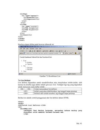 <li>Kopi
    <ul type="square">
      <li>Arabika</li>
      <li>Capucino</li>
    </ul>
   </li>
  <li>Teh
    <ul type="circle">
    <li>Teh hitam</li>
    <li>Teh hijau</li>
    </ul>
  </li>
  <li>Susu</li>
</ol>
</body>
</html>

Hasilnya dapat dilihat pada browser dibawah ini




                             Gambar 7.8 Kombinasi List

7.6 List Definisi
List definisi digunakan untuk mendefinisikan atau menjelaskan istilah-istilah, oleh
karena itu disebut juga daftar istliah (glossary list). Terdapat tiga tag yang digunakan
untuk menyusun suatu daftar istilah :
   <DL>….<DL> Untuk menyatakan list definisi
       <DT>           Istilah yang akan didefinisikan, tag tunggal tanpa penutup
       <DD>           Definisi dari istilah tersebut, tag tunggal tanpa penutup

Berikut ini adalah contoh penggunaan dari list definisi dalam HTML

<html>
<body>
<h4>Contoh List Definisi:</h4>
<dl>
  <dt>HTML</dt>
      <dd>Hyper Text Markup Language, merupakan bahasa markup yang
      digunakan untuk membuat halaman-halaman web.
      </dd>




                                                                                Hal. 41
 