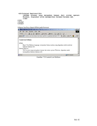 <dt>Internet Explorer</dt>
      <dd>Web browser yang merupakan bawaan dari sistem operasi
      Windows, digunakan untuk menampilkan halaman-halaman web.
      </dd>
</dl>
</body>
</html>

Adapun hasilnya dapat dilihat pada browser




                         Gambar 7.9 Contoh List Definisi




                                                           Hal. 42
 