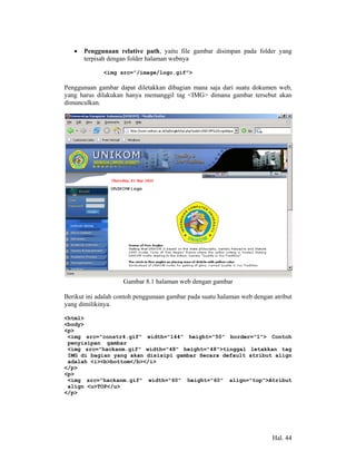 •   Penggunaan relative path, yaitu file gambar disimpan pada folder yang
       terpisah dengan folder halaman webnya

              <img src=”/image/logo.gif”>

Penggunaan gambar dapat diletakkan dibagian mana saja dari suatu dokumen web,
yang harus dilakukan hanya memanggil tag <IMG> dimana gambar tersebut akan
dimunculkan.




                     Gambar 8.1 halaman web dengan gambar

Berikut ini adalah contoh penggunaan gambar pada suatu halaman web dengan atribut
yang dimilikinya.

<html>
<body>
<p>
 <img src="constr4.gif" width="144" height="50" border=”1”> Contoh
 penyisipan gambar
 <img src="hackanm.gif" width="48" height="48">tinggal letakkan tag
 IMG di bagian yang akan disisipi gambar Secara default atribut align
 adalah <i><b>bottom</b></i>
</p>
<p>
 <img src="hackanm.gif" width="60" height="60" align="top">Atribut
 align <u>TOP</u>
</p>




                                                                          Hal. 44
 