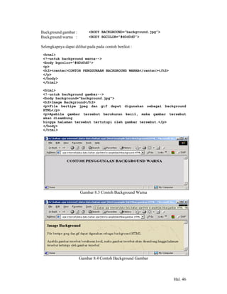 Background gambar :        <BODY BACKGROUND=”background.jpg”>
Background warna :         <BODY BGCOLOR=”#d0d0d0”>

Selengkapnya dapat dilihat pada pada contoh berikut :
 <html>
 <!—untuk background warna-->
 <body bgcolor="#d0d0d0">
 <p>
 <h3><center>CONTOH PENGGUNAAN BACKGROUND WARNA</center></h3>
 </p>
 </body>
 </html>

 <html>
 <!-untuk background gambar-->
 <body background="background.jpg">
 <h3>Image Background</h3>
 <p>File bertipe jpeg dan gif dapat digunakan sebagai background
 HTML</p>
 <p>Apabila gambar tersebut berukuran kecil, maka gambar tersebut
 akan disambung
 hingga halaman tersebut tertutupi oleh gambar tersebut.</p>
 </body>
 </html>




                      Gambar 8.3 Contoh Background Warna




                      Gambar 8.4 Contoh Background Gambar




                                                                Hal. 46
 