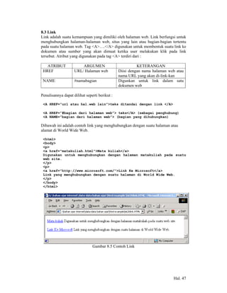 8.3 Link
Link adalah suatu kemampuan yang dimiliki oleh halaman web. Link berfungsi untuk
menghubungkan halaman-halaman web, situs yang lain atau bagian-bagian tertentu
pada suatu halaman web. Tag <A>….</A> digunakan untuk membentuk suatu link ke
dokumen atau sumber yang akan dimuat ketika user melakukan klik pada link
tersebut. Atribut yang digunakan pada tag <A> terdiri dari :

   ATRIBUT              ARGUMEN                          KETERANGAN
 HREF               URL/ Halaman web           Diisi dengan nama halaman web atau
                                               nama URL yang akan di-link-kan
 NAME               #namabagian                Digunkan untuk link dalam satu
                                               dokumen web

Penulisannya dapat dilihat seperti berikut :

 <A HREF=”url atau hal.web lain”>teks ditandai dengan link </A>

 <A HREF=”#bagian dari halaman web”> teks</A> (sebagai penghubung)
 <A NAME=”bagian dari halaman web”> (bagian yang dihubungkan)

Dibawah ini adalah contoh link yang menghubungkan dengan suatu halaman atau
alamat di World Wide Web.

 <html>
 <body>
 <p>
 <a href="matakuliah.html">Mata kuliah</a>
 Digunakan untuk menghubungkan dengan halaman matakuliah pada suatu
 web site.
 </p>
 <p>
 <a href="http://www.microsoft.com/">Link Ke Microsoft</a>
 Link yang menghubungkan dengan suatu halaman di World Wide Web.
 </p>
 </body>
 </html>




                               Gambar 8.5 Contoh Link




                                                                           Hal. 47
 