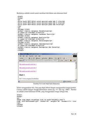 Berikutnya adalah contoh untuk membuat link dalam satu dokumen html
 <html>
 <body>
 <p>
 <p><a href="#C2">Klik untuk merujuk pada bab 2 </a></p>
 <p><a href="#C4">Klik untuk merujuk pada bab 4 </a></p>
 <p><a href="#C6">Klik untuk merujuk pada bab 6</a></p>
 </p>
 <p>
 <h2>Bab 1</h2>
 <p>Bab 1 berisi mengenai Pendahuluan</p>
 <a name="C2"><h2>Bab 2</h2></a>
 <p>Bab 2 berisi mengenai Landasan Teori</p>
 <h2>Bab 3</h2>
 <p>Bab 3 berisi mengenai Analisis</p>
 <a name="C4"><h2>Bab 4</h2></a>
 <p>Bab 4 berisi mengenai Perancangan</p>
 <h2>Bab 5</h2>
 <p>Bab 5 berisi mengenai Implementasi</p>
 <a name="C6"><h2>Bab 6</h2></a>
 <p>Bab 6 berisi mengenai Kesimpulan dan Saran</p>
 </body>
 </html>




                      Gambar 8.6 Link Pada Satu Dokumen

Selain menggunakan teks, link juga dapat dibuat dengan menggunakan image/gambar.
Caranya adalah dengan mengkombinasikan antara tag <A> dan tag <IMG>. Berikut
ini adalah contoh dokumen HTML yang menggunakan image sebagai link
<html>
<body>
<p>
Image juga dapat dijadikan Link <a href="halakhir.html">
<img src="buttonnext.gif" width="65" height="38" border="2">               </a>
</p>
</body>
</html>




                                                                         Hal. 48
 