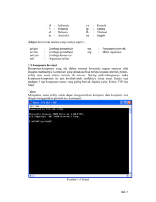 id   :   Indonesia                ca    :   Kanada
                 fr   :   Perancis                 jp    :   Jepang
                 nl   :   Belanda                  th    :   Thailand
                 au   :   Australia                uk    :   Inggris

Adapun level-level domain yang lainnya seperti :

 go/gov      :   Lembaga pemerintah                net       :   Pensupport network
 ac/edu      :   Lembaga pendidikan                org       :   Milik organisasi
 co/com      :   Lembaga komersial
 mil         :   Organisasi militer

1.5 Komponen Internet
Komponen-komponen yang ada dalam internet beranaeka ragam menurut sifat
maupun manfaatnya. Komponen yang dimaksud bisa berupa layanan internet, piranti,
utility atau suatu sistem tertentu di internet. Seiring perkembangannya maka
komponen-komponen ini pun berubah-ubah jumlahnya setiap ssaat. Hanya saja
terdapat 3 tiga komponen utama yang paling banyak dipakai yaitu, Telnet, FTP dan
Mail.

Telnet
Merupakan suatu utility untuk dapat mengendalikan komputer dari komputer lain
dengan menggunakan perintah text command.




                                 Gambar 1.4 Telnet



                                                                               Hal. 5
 