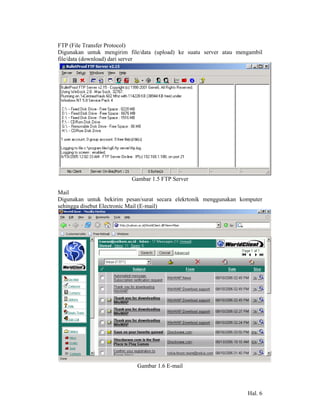 FTP (File Transfer Protocol)
Digunakan untuk mengirim file/data (upload) ke suatu server atau mengambil
file/data (download) dari server




                          Gambar 1.5 FTP Server

Mail
Digunakan untuk bekirim pesan/surat secara elekrtonik menggunakan komputer
sehingga disebut Electronic Mail (E-mail)




                            Gambar 1.6 E-mail



                                                                    Hal. 6
 