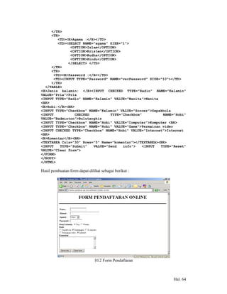 </TR>
     <TR>
        <TD><B>Agama :</B></TD>
        <TD><SELECT NAME="agama" SIZE="1">
               <OPTION>Islam</OPTION>
               <OPTION>Kristen</OPTION>
               <OPTION>Budha</OPTION>
               <OPTION>Hindu</OPTION>
              </SELECT> </TD>
     </TR>
     <TR>
      <TD><B>Password :</B></TD>
      <TD><INPUT TYPE="Password" NAME="varPassword" SIZE="10"></TD>
     </TR>
  </TABLE>
<B>Jenis kelamin: </B><INPUT CHECKED TYPE="Radio" NAME="Kelamin"
VALUE="Pria">Pria
<INPUT TYPE="Radio" NAME="Kelamin" VALUE="Wanita">Wanita
<BR>
<B>Hobi:</B><BR>
<INPUT TYPE="Checkbox" NAME="Kelamin" VALUE="Soccer">Sepakbola
<INPUT           CHECKED          TYPE="Checkbox"         NAME="Hobi"
VALUE="Badminton">Bulutangkis
<INPUT TYPE="Checkbox" NAME="Hobi" VALUE="Computer">Komputer <BR>
<INPUT TYPE="Checkbox" NAME="Hobi" VALUE="Game">Permainan video
<INPUT CHECKED TYPE="Checkbox" NAME="Hobi" VALUE="Internet">Internet
<BR>
<B>Komentar</B><BR>
<TEXTAREA Cols="30" Rows="5" Name="komentar"></TEXTAREA><BR>
<INPUT    TYPE="Submit"   VALUE="Send   info">    <INPUT TYPE="Reset"
VALUE="Clear form">
</FORM>
</BODY>
</HTML>

Hasil pembuatan form dapat dilihat sebagai berikut :




                               10.2 Form Pendaftaran



                                                               Hal. 64
 