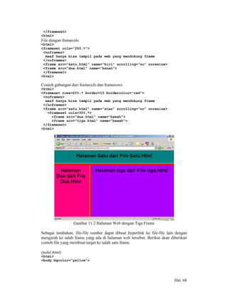 </frameset>
<html>
File dengan framecols
<html>
<frameset cols="200,*">
 <noframes>
  maaf hanya bisa tampil pada web yang mendukung frame
 </noframes>
 <frame src="satu.html" name="kiri" scrolling="no" noresize>
 <frame src="dua.html" name="kanan">
 </frameset>
<html>

Contoh gabungan dari framecols dan framerows
<html>
<frameset rows=20%,* border=10 bordercolor="red">
 <noframes>
  maaf hanya bisa tampil pada web yang mendukung frame
 </noframes>
 <frame src="satu.html" name="atas" scrolling="no" noresize>
   <frameset cols=30%,*>
     <frame src="dua.html" name="bawah">
     <frame src="tiga.html" name="bawah">
 </frameset>
<html>




                  Gambar 11.2 Halaman Web dengan Tiga Frame

Sebagai tambahan, file-file sumber dapat dibuat hyperlink ke file-file lain dengan
mengarah ke salah frame yang ada di halaman web tersebut. Berikut akan diberikan
contoh file yang membuat target ke salah satu frame.

(judul.html)
<html>
<body bgcolor="yellow">




                                                                           Hal. 68
 