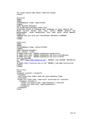 <h1 align="center">Mas Awonk'S Web</h1></body>
</html>

(home.html)
<HTML>
<HEAD>
<TITLE>Membuat Frame- Home</TITLE>
</HEAD>
<BODY BGCOLOR="#000ddd">
<H1 ALIGN=center>Halaman Utama.</H1>
<p>Selamat datang di homepage saya! Homepage ini pasti menarik dan
mudah   diikuti  karena   guru  saya,   selain  SANGAT   menarik   dan
menyenangkan, telah mengajarkan cara yang benar dalam membuat
Frame!</P>
<CENTER><img src="work.gif"><br>Selamat menikmati!</CENTER>
</BODY>
</HTML>

(Daftar.html)
<HTML>
<HEAD>
<TITLE>Membuat Frame- Daftar</TITLE>
</HEAD>
<BODY BGCOLOR="#aaaFFF">
<H3>---Daftar---</H3>
<A HREF="home.html" TARGET="bawahkanan">Home</A><P>
<A HREF="satu.html" TARGET="bawahkanan">Ke File-1</A><BR>atau
<A HREF="dua.html" TARGET="bawahkanan">ke File-2</A><P>
atau kunjungi<BR>
<A HREF=”http://www.unikom.ac.id/” TARGET="_top">UNIKOM WESITE</A>
<BR>
<A HREF="http://tutorial.pts.co.id/" TARGET="_top">Web Tutorial</A>
</BODY>
</HTML>

(Master.html)
<html>
<frameset rows=20%,* border=0>
 <noframes>
  maaf hanya bisa tampil pada web yang mendukung frame
 </noframes>
 <frame src="judul.html" name="atas" scrolling="no" noresize>
   <frameset cols=20%,*>
     <frame src="daftar.html" name="bawahkiri" noresize>
     <frame src="home.html" name="bawahkanan">
    </frameset>
 </frameset>
<html>




                                                                Hal. 69
 