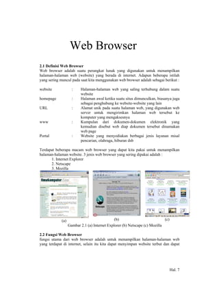 2             Web Browser
2.1 Definisi Web Browser
Web browser adalah suatu perangkat lunak yang digunakan untuk menampilkan
halaman-halaman web (website) yang berada di internet. Adapun beberapa istilah
yang sering muncul pada saat kita menggunakan web browser adalah sebagai berikut :

website              :    Halaman-halaman web yang saling terhubung dalam suatu
                          website
homepage             :    Halaman awal ketika suatu situs dimunculkan, biasanya juga
                          sebagai penghubung ke website-website yang lain
URL                  :    Alamat unik pada suatu halaman web, yang digunakan web
                          server untuk mengirimkan halaman web tersebut ke
                          komputer yang mengaksesnya
www                  :    Kumpulan dari dokumen-dokumen elektronik yang
                          kemudian disebut web diap dokumen tersebut dinamakan
                          web page
Portal               :    Website yang menyediakan berbagai jenis layanan misal
                          pencarian, olahraga, hiburan dsb

Terdapat beberapa macam web browser yang dapat kita pakai untuk menampilkan
halaman-halaman website. 3 jenis web browser yang sering dipakai adalah :
      1. Internet Explorer
      2. Netscape
      3. Mozilla




             (a)                               (b)                           (c)
                   Gambar 2.1 (a) Internet Explorer (b) Netscape (c) Mozilla

2.2 Fungsi Web Browser
fungsi utama dari web browser adalah untuk menampilkan halaman-halaman web
yang terdapat di internet, selain itu kita dapat menyimpan website terbut dan dapat




                                                                                   Hal. 7
 