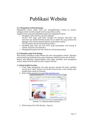 12              Publikasi Website
12.1 Mengupload website/homepage
Mengupload website adalah suatu cara mempublikasikan website ke internet,
sehingga website tersebut menjadi website yang sifatnya online.
Adapun hal-hal yang perlu diperhatikan pada saat mengupload website :
    1. Persiapkan semua file-file yang akan diupload.
       File-file Web (ingat anda harus memiliki file bernama index.html atau
       index.htm atau default.html/htm karena file ini adalah file yang pertama kali
       dipanggil oleh website (menjadi halaman utama/muka website).
       File-file gambar dan file-file pendukung lainnya.
    2. Mendaftar pada salah satu web server yang menyediakan web hosting di
       internet. (Geocities atau Netfirms).
    3. Mengupload/mengirim file-file website ke web hosting tersebut.

12.2 Mendaftar pada Web Hosting
Web hosting merupakan tempat dimana kita akan menempatkan website. Beberapa
web hosting yang memberikan free space diantaranya adalah Geocities dan Netfirms.
Berikut akan diberikan langkah-langkah untuk dapat mendaftar serta mengupload
website melalui Web Hosting Geocities maupun Netfirms.

A. Upload melalui Geocities
   1. Untuk dapat mengupload web pada geocities pertama kita harus memiliki
      account mail Yahoo. Karena User Id dan Password dari e-mail tersebut akan
      menjadi kunci masuk ke Geocities.
   2. Buka website geocities.com yaitu http://geocities.com




                      Gambar 12.1 Halaman Muka Geocities

   3. Pilih Geocities Free Web Hosting – Sign Up




                                                                            Hal. 71
 
