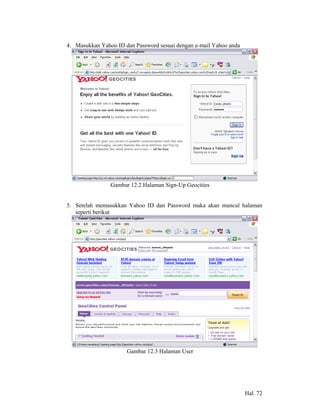 4. Masukkan Yahoo ID dan Password sesuai dengan e-mail Yahoo anda




                Gambar 12.2 Halaman Sign-Up Geocities


5. Setelah memasukkan Yahoo ID dan Password maka akan muncul halaman
   seperti berikut




                      Gambar 12.3 Halaman User




                                                                    Hal. 72
 