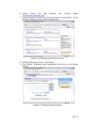 6. Alamat website kita yang diberikan oleh Geocities adalah
   www.geocities.com/nama_user
7. Untuk mengupload website kita, pilih pada Geocities Control Panel – Create
   & Update, sehingga muncul jendela sebagai berikut :




              Gambar 12.4 Halaman Control Panel Geocities

8. Pilih File Management Tools – Easy Upload
9. Easy Upload : digunakan untuk mengupload file-file kita ke web hosting
   tersebut




                 Gambar 12.5 Halaman Upload Geocities




                                                                      Hal. 73
 