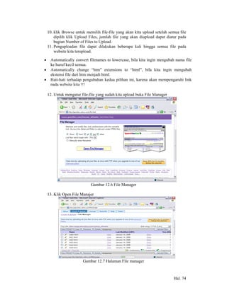 10. klik Browse untuk memilih file-file yang akan kita upload setelah semua file
        dipilih klik Upload Files, jumlah file yang akan diupload dapat diatur pada
        bagian Number of Files to Upload.
    11. Penguploadan file dapat dilakukan beberapa kali hingga semua file pada
        website kita terupload.

•    Automatically convert filenames to lowercase, bila kita ingin mengubah nama file
     ke huruf kecil semua.
•    Automatically change “htm” extensions to “html”, bila kita ingin mengubah
     ekstensi file dari htm menjadi html.
•    Hati-hati terhadap pengubahan kedua pilihan ini, karena akan mempengaruhi link
     pada website kita !!!

    12. Untuk mengatur file-file yang sudah kita upload buka File Manager




                             Gambar 12.6 File Manager

    13. Klik Open File Manajer




                        Gambar 12.7 Halaman File manager



                                                                            Hal. 74
 