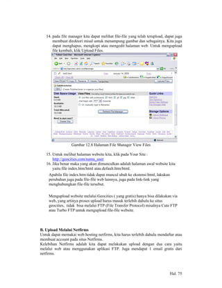 14. pada file manager kita dapat melihat file-file yang telah terupload, dapat juga
       membuat direktori misal untuk menampung gambar dan sebagainya. Kita juga
       dapat menghapus, mengkopi atau mengedit halaman web. Untuk mengupload
       file kembali, klik Upload Files.




                  Gambar 12.8 Halaman File Manager View Files

   15. Untuk melihat halaman website kita, klik pada Your Site :
       http://geocities.com/nama_user
   16. Jika benar maka yang akan dimunculkan adalah halaman awal website kita
       yaitu file index.htm/html atau default.htm/html.
     Apabila file index.htm tidak dapat muncul ubah ke ekstensi html, lakukan
     perubahan juga pada file-file web lainnya, juga pada link-link yang
     menghubungkan file-file tersebut.

     Mengupload website melalui Geocities ( yang gratis) hanya bisa dilakukan via
     web, yang artinya proses upload harus masuk terlebih dahulu ke situs
     geocities, tidak bisa melalui FTP (File Transfer Protocol) misalnya Cute FTP
     atau Turbo FTP untuk mengupload file-file website.



B. Upload Melalui Netfirms
Untuk dapat memakai web hosting netfirms, kita harus terlebih dahulu mendaftar atau
membuat account pada situs Netfirms.
Kelebihan Netfirms adalah kita dapat melakukan upload dengan dua cara yaitu
melalui web atau menggunakan aplikasi FTP. Juga mendapat 1 email gratis dari
netfirms.



                                                                                Hal. 75
 