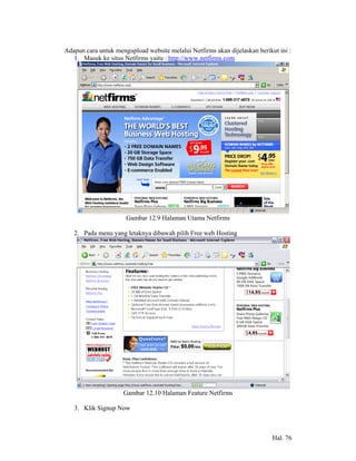 Adapun cara untuk mengupload website melalui Netfirms akan dijelaskan berikut ini :
   1. Masuk ke situs Netfirms yaitu : http://www.netfirms.com




                      Gambar 12.9 Halaman Utama Netfirms

   2. Pada menu yang letaknya dibawah pilih Free web Hosting




                     Gambar 12.10 Halaman Feature Netfirms

   3. Klik Signup Now



                                                                            Hal. 76
 