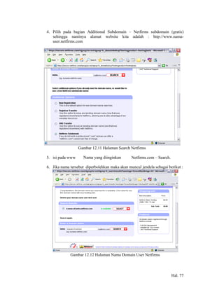 4. Pilih pada bagian Additional Subdomain – Netfirms subdomain (gratis)
   sehingga nantinya alamat website kita adalah : http://www.nama-
   user.netfirms.com




                  Gambar 12.11 Halaman Search Netfirms

5. isi pada www      Nama yang diinginkan       Netfirms.com – Search.

6. Jika nama tersebut diperbolehkan maka akan muncul jendela sebagai berikut :




             Gambar 12.12 Halaman Nama Domain User Netfirms



                                                                         Hal. 77
 