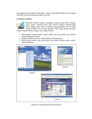 kita panggil lagi kemudian (bookmark), website ju dapat dis
     p                     (         ,          uga       simpan (sav hingga
                                                                    ve)
inform
     masi-inform didalamn dapat kita ambil.
               masi        nya

     nternet Exp
2.3 In         plorer

         Mic crosoft Intern Explorer merupaka software yang built-i dengan
                          net        r,         an                   in
         siste operasi Windows.V
             em                      Versi dari Internet Ex
                                                          xplorer berb
                                                                     beda-beda
         sesu dengan s
             uai          sistem opera windows yang digu
                                     asi                  unakan (IE 4.0 untuk
         Win ndows 98/M IE 5/6 un
                        Me,          ntuk Windo ows XP) Unntuk memula Internet
                                                                     ai
Explo dapat di
    orer      ilakukan den
                         ngan cara seb
                                     bagai beriku :
                                                ut

   1. pilih prog
               gram interne explorer d
                          et           dapat melalu start atau melalui ico internet
                                                  ui                     on
      explorer desktop wind
               d          dows.
   2. lakukan koneksi ke in
               k          nternet terleb dahulu, b diperluk
                                       bih        bila       kan.
   3. Ketik alamat website yang akan dituju, jika koneksi berjalan mak website
                          e            n          a                      ka
               mpilkan
      akan ditam




                                                                 Langkah 2



                 Langkah 1




                                                     Langkah 3


                    Gamba 2.2 Cara M
                        ar         Memulai Inte
                                              ernet Explore
                                                          er
 