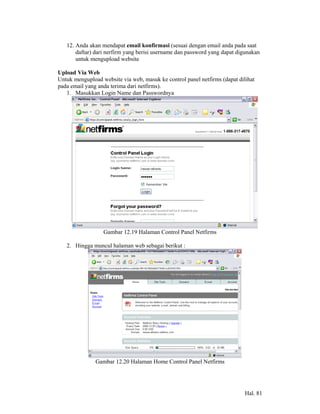 12. Anda akan mendapat email konfirmasi (sesuai dengan email anda pada saat
       daftar) dari nerfirm yang berisi username dan password yang dapat digunakan
       untuk mengupload website

Upload Via Web
Untuk mengupload website via web, masuk ke control panel netfirms (dapat dilihat
pada email yang anda terima dari netfirms).
   1. Masukkan Login Name dan Passwordnya




                  Gambar 12.19 Halaman Control Panel Netfirms

   2. Hingga muncul halaman web sebagai berikut :




               Gambar 12.20 Halaman Home Control Panel Netfirms




                                                                            Hal. 81
 