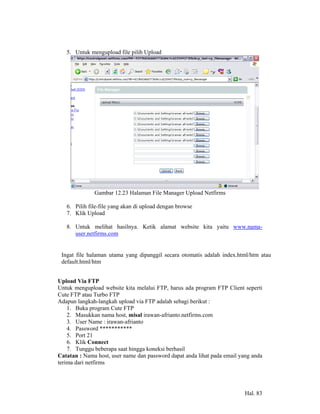5. Untuk mengupload file pilih Upload




              Gambar 12.23 Halaman File Manager Upload Netfirms

   6. Pilih file-file yang akan di upload dengan browse
   7. Klik Upload

   8. Untuk melihat hasilnya. Ketik alamat website kita yaitu www.nama-
      user.netfirms.com


 Ingat file halaman utama yang dipanggil secara otomatis adalah index.html/htm atau
 default.html/htm


Upload Via FTP
Untuk mengupload website kita melalui FTP, harus ada program FTP Client seperti
Cute FTP atau Turbo FTP
Adapun langkah-langkah upload via FTP adalah sebagi berikut :
    1. Buka program Cute FTP
    2. Masukkan nama host, misal irawan-afrianto.netfirms.com
    3. User Name : irawan-afrianto
    4. Password ***********
    5. Port 21
    6. Klik Connect
    7. Tunggu beberapa saat hingga koneksi berhasil
Catatan : Nama host, user name dan password dapat anda lihat pada email yang anda
terima dari netfirms




                                                                          Hal. 83
 