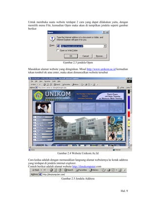 Untuk membuka suatu website terdapat 2 cara yang dapat dilakukan yaitu, dengan
memilih menu File, kemudian Open maka akan di tampilkan jendela seperti gambar
berikut




                           Gambar 2.3 jendela Open

Masukkan alamat website yang diinginkan. Misal http://www.unikom.ac.id kemudian
tekan tombol ok atau enter, maka akan dimunculkan website tersebut




                       Gambar 2.4 Website Unikom.Ac.Id

Cara kedua adalah dengan memasukkan langsung alamat websitenya ke kotak address
yang terdapat di jendela internet explorer.
Contoh berikut adalah alamat website http://ilmukomputer.com



                          Gambar 2.5 Jendela Address



                                                                         Hal. 9
 