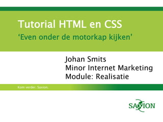 Tutorial HTML en CSS
‘Even onder de motorkap kijken’


                      Johan Smits
                      Minor Internet Marketing
                      Module: Realisatie
Kom verder. Saxion.
 