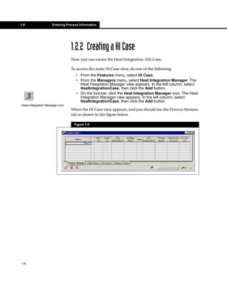 1-6                  Entering Process Information




                                1.2.2 Creating a HI Case
                                Now, you can create the Heat Integration (HI) Case.

                                To access the main HI Case view, do one of the following.
                                   • From the Features menu, select HI Case.
                                   • From the Managers menu, select Heat Integration Manager. The
                                     Heat Integration Manager view appears. In the left column, select
                                     HeatIntegrationCase, then click the Add button.
                                   • On the tool bar, click the Heat Integration Manager icon. The Heat
                                     Integration Manager view appears. In the left column, select
                                     HeatIntegrationCase, then click the Add button.
Heat Integration Manager icon
                                When the HI Case view appears, and you should see the Process Streams
                                tab as shown in the figure below.

                                  Figure 1.5




1-6
 