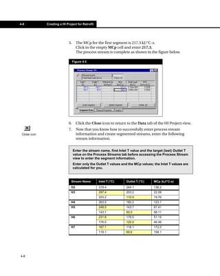 4-8           Creating a HI Project for Retrofit




                              5.     The MCp for the first segment is 217.3 kJ/°C-s.
                                     Click in the empty MCp cell and enter 217.3.
                                     The process stream is complete as shown in the figure below.

                                   Figure 4.5




                              6.     Click the Close icon to return to the Data tab of the HI Project view.
                              7.     Now that you know how to successfully enter process stream
 Close icon                          information and create segmented streams, enter the following
                                     stream information.


                                   Enter the stream name, first Inlet T value and the target (last) Outlet T
                                   value on the Process Streams tab before accessing the Process Stream
                                   view to enter the segment information.
                                   Enter only the Outlet T values and the MCp values; the Inlet T values are
                                   calculated for you.


                               Stream Name         Inlet T (°C)     Outlet T (°C)     MCp (kJ/°C-s)
                               H2                  319.4            244.1             136.2
                               H3                  297.4            203.2             22.08
                                                   203.2            110.0             19.76
                               H4                  263.5            180.2             123.1
                               H5                  248.0            143.7             67.41
                                                   143.7            50.0              58.11
                               H6                  231.8            176.0             51.14
                                                   176.0            120.0             46.49
                               H7                  167.1            116.1             172.0
                                                   116.1            69.6              158.1




4-8
 
