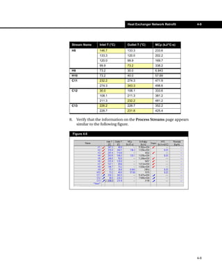 Heat Exchanger Network Retrofit       4-9




 Stream Name        Inlet T (°C)   Outlet T (°C)    MCp (kJ/°C-s)
 H8                 146.7          133.3            233.6
                    133.3          120.0            202.2
                    120.0          99.9             169.7
                    99.9           73.2             338.2
 H9                 73.2           30.0             6.843
 H10                73.2           40.0             57.69
 C11                232.2          274.3            471.9
                    274.3          343.3            498.6
 C12                30.0           108.1            333.6
                    108.1          211.3            381.2
                    211.3          232.2            481.2
 C13                226.2          228.7            352.2
                    228.7          231.8            425.4

8.     Verify that the information on the Process Streams page appears
       similar to the following figure.

     Figure 4.6




                                                                         4-9
 