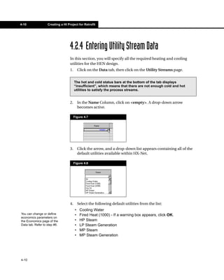 4-10               Creating a HI Project for Retrofit




                                   4.2.4 Entering Utility Stream Data
                                   In this section, you will specify all the required heating and cooling
                                   utilities for the HEN design.
                                   1.        Click on the Data tab, then click on the Utility Streams page.


                                        The hot and cold status bars at the bottom of the tab displays
                                        “insufficient”, which means that there are not enough cold and hot
                                        utilities to satisfy the process streams.


                                   2.        In the Name Column, click on <empty>. A drop-down arrow
                                             becomes active.

                                        Figure 4.7




                                   3.        Click the arrow, and a drop-down list appears containing all of the
                                             default utilities available within HX-Net.

                                        Figure 4.8




                                   4.        Select the following default utilities from the list:
                                         •    Cooling Water
You can change or define                 •    Fired Heat (1000) - If a warning box appears, click OK.
economics parameters on
the Economics page of the                •    HP Steam
Data tab. Refer to step #6.              •    LP Steam Generation
                                         •    MP Steam
                                         •    MP Steam Generation




4-10
 