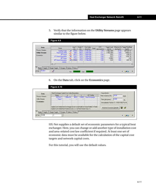 Heat Exchanger Network Retrofit        4-11




5.   Verify that the information on the Utility Streams page appears
     similar to the figure below.

 Figure 4.9




6.   On the Data tab, click on the Economics page.

 Figure 4.10




HX-Net supplies a default set of economic parameters for a typical heat
exchanger. Here, you can change or add another type of installation cost
and area-related cost law coefficient if required. At least one set of
economic data must be available for the calculation of the capital cost
targets and network capital costs.

For this tutorial, you will use the default values.




                                                                           4-11
 