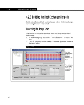 4-12   Creating a HI Project for Retrofit




                       4.2.5 Building the Heat Exchanger Network
                       In this tutorial, you will add heat exchangers only to the heat exchanger
                       network. Splitters are not required.



                       Accessing the Design Level
                       To build the HEN diagram, you must enter the Design level of the HI
                       Project view.
                       1.     In the Viewer group, click on the + beside Scenario 1 to expand the
                              tree.
                       2.     Click on the design named Design 1. The view appears as shown in
                              the figure below.

                            Figure 4.11



                                                                                     The Main
                                                                                     pane displays
                                                                                     the Grid
                                                                                     Diagram
                                                                                     instead of the
                                                                                     plots.




                                                                                     The status bar
                                                                                     is not green.
                                                                                     There are 13
                                                                                     unsatisfied
                                                                                     streams.




4-12
 