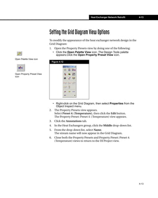 Heat Exchanger Network Retrofit     4-13




                            Setting the Grid Diagram View Options
                            To modify the appearance of the heat exchanger network design in the
                            Grid Diagram:
                            1.    Open the Property Presets view by doing one of the following:
                                 • Click the Open Palette View icon. The Design Tools palette
                                   appears.Click the Open Property Preset View icon.
Open Palette View icon
                                 Figure 4.12




Open Property Preset View
icon




                              • Right-click on the Grid Diagram, then select Properties from the
                                Object Inspect menu.
                            2. The Property Presets view appears.
                               Select Preset 4: (Temperature), then click the Edit button.
                               The Property Preset: Preset 4: (Temperature) view appears.
                            3.     Click the Annotations tab.
                            4.     In the Heat Exchangers group, click the Middle drop-down list.
                            5.     From the drop-down list, select Name.
                                   The stream name will now appear in the Grid Diagram.
                            6.     Close both the Property Presets and Property Preset: Preset 4:
                                   (Temperature) views to return to the HI Project view.




                                                                                                    4-13
 