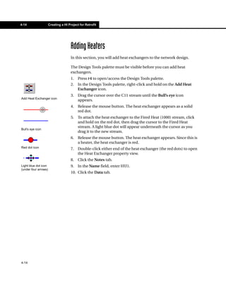 4-14                  Creating a HI Project for Retrofit




                                      Adding Heaters
                                      In this section, you will add heat exchangers to the network design.

                                      The Design Tools palette must be visible before you can add heat
                                      exchangers.
                                      1.   Press F4 to open/access the Design Tools palette.
                                      2.   In the Design Tools palette, right-click and hold on the Add Heat
                                           Exchanger icon.
                                      3.   Drag the cursor over the C11 stream until the Bull’s eye icon
Add Heat Exchanger icon
                                           appears.
                                      4.   Release the mouse button. The heat exchanger appears as a solid
                                           red dot.
                                      5.   To attach the heat exchanger to the Fired Heat (1000) stream, click
                                           and hold on the red dot, then drag the cursor to the Fired Heat
                                           stream. A light blue dot will appear underneath the cursor as you
Bull’s eye icon
                                           drag it to the new stream.
                                      6.   Release the mouse button. The heat exchanger appears. Since this is
                                           a heater, the heat exchanger is red.
Red dot icon                          7.   Double-click either end of the heat exchanger (the red dots) to open
                                           the Heat Exchanger property view.
                                      8.   Click the Notes tab.
Light blue dot icon                   9.   In the Name field, enter HU1.
(under four arrows)
                                      10. Click the Data tab.




4-14
 