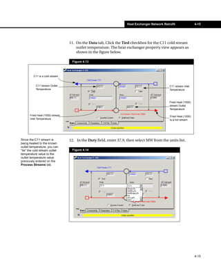 Heat Exchanger Network Retrofit                4-15




                                 11. On the Data tab, Click the Tied checkbox for the C11 cold stream
                                     outlet temperature. The heat exchanger property view appears as
                                     shown in the figure below.

                                  Figure 4.13



         C11 is a cold stream


           C11 stream Outlet                                                                  C11 stream Inlet
           Temperature                                                                        Temperature



                                                                                              Fired Heat (1000)
                                                                                              stream Outlet
                                                                                              Temperature

      Fired Heat (1000) stream                                                                Fired Heat (1000)
      Inlet Temperature                                                                       is a hot stream




Since the C11 stream is          12. In the Duty field, enter 37.9, then select MW from the units list.
being heated to the known
outlet temperature, you can
“tie” the cold stream outlet      Figure 4.14
temperature value to the
outlet temperature value
previously entered on the
Process Streams tab.




                                                                                                                  4-15
 