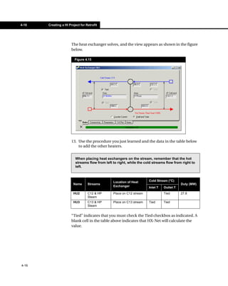 4-16   Creating a HI Project for Retrofit




                       The heat exchanger solves, and the view appears as shown in the figure
                       below.

                         Figure 4.15




                       13. Use the procedure you just learned and the data in the table below
                           to add the other heaters.


                         When placing heat exchangers on the stream, remember that the hot
                         streams flow from left to right, while the cold streams flow from right to
                         left.



                                                Location of Heat      Cold Stream (°C)
                        Name      Streams                                                  Duty (MW)
                                                Exchanger             Inlet T   Outlet T
                        HU2       C12 & HP      Place on C12 stream             Tied       27.8
                                  Steam
                        HU3       C13 & HP      Place on C13 stream   Tied      Tied
                                  Steam


                       “Tied” indicates that you must check the Tied checkbox as indicated. A
                       blank cell in the table above indicates that HX-Net will calculate the
                       value.




4-16
 