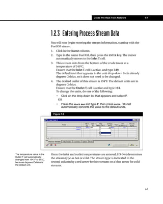 Crude Pre-Heat Train Network           1-7




                               1.2.3 Entering Process Stream Data
                               You will now begin entering the stream information, starting with the
                               Fuel Oil stream.
                               1.     Click in the Name column.
                               2.     Type in the name Fuel Oil, then press the ENTER key. The cursor
                                      automatically moves to the Inlet T cell.
                               3.     This stream exits from the bottom of the crude tower at a
                                      temperature of 349°C.
                                      Ensure that the Inlet T cell is active, and type 349.
                                      The default unit that appears in the unit drop-down list is already
                                      degrees Celsius, so it does not need to be changed.
                               4.     The desired outlet of this stream is 194°F. The default units are in
                                      degrees Celsius.
                                      Ensure that the Outlet T cell is active and type 194.
                                      To change the units, do one of the following:
                                      •     Click on the drop-down list that appears and select F.
                                          OR
                                      •     Press the SPACE BAR and type F, then press ENTER. HX-Net
                                            automatically converts the value to the default units.

                                    Figure 1.6




The temperature value in the   Once the inlet and outlet temperatures are entered, HX-Net determines
Outlet T cell automatically
                               the stream type as hot or cold. The stream type is indicated in the
changes from 194°F to 90°C,
because degrees Celsius is     second column by a red arrow for hot streams or a blue arrow for cold
the default unit.              streams.




                                                                                                             1-7
 