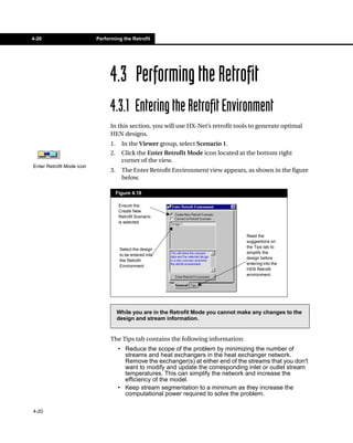 4-20                       Performing the Retrofit




                                 4.3 Performing the Retrofit
                                 4.3.1 Entering the Retrofit Environment
                                 In this section, you will use HX-Net’s retrofit tools to generate optimal
                                 HEN designs.
                                 1.     In the Viewer group, select Scenario 1.
                                 2.     Click the Enter Retrofit Mode icon located at the bottom right
                                        corner of the view.
Enter Retrofit Mode icon
                                 3.     The Enter Retrofit Environment view appears, as shown in the figure
                                        below.

                                      Figure 4.18

                                       Ensure the
                                       Create New
                                       Retrofit Scenario
                                       is selected.


                                                                                      Read the
                                                                                      suggestions on
                                                                                      the Tips tab to
                                       Select the design
                                                                                      simplify the
                                       to be entered into
                                                                                      design before
                                       the Retrofit
                                                                                      entering into the
                                       Environment.
                                                                                      HEN Retrofit
                                                                                      environment.




                                      While you are in the Retrofit Mode you cannot make any changes to the
                                      design and stream information.


                                 The Tips tab contains the following information:
                                      • Reduce the scope of the problem by minimizing the number of
                                        streams and heat exchangers in the heat exchanger network.
                                        Remove the exchanger(s) at either end of the streams that you don't
                                        want to modify and update the corresponding inlet or outlet stream
                                        temperatures. This can simplify the network and increase the
                                        efficiency of the model.
                                      • Keep stream segmentation to a minimum as they increase the
                                        computational power required to solve the problem.

4-20
 