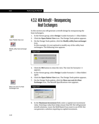 4-22                            Performing the Retrofit




                                      4.3.2 HEN Retrofit - Resequencing
                                            Heat Exchangers
                                      In this section you will generate a retrofit design by resequencing the
                                      heat exchangers.
                                      1.     In the Viewer group, select Design 1 under Scenario 1 1 (blue folder).
                                      2.     Click the Open Palette View icon. The Design Tools palette appears.
Open Palette View icon
                                      3.     On the Design Tools palette, click the Modify utility heat exchanger
                                             icon.
                                             In this example, it is not optimal to modify any of the utility heat
                                             exchangers. The following view appears.
Modify utility heat exchanger
icon
                                           Figure 4.20




                                      4.     Click the OK button to close the view. The view for Scenario 1 1
                                             appears.
                                      5.     In the Viewer group, select Design 1 under Scenario 1 1 (blue folder)
                                             again.
                                      6.     Click the Open Palette View icon. The Design Tools palette appears.
                                      7.     On the Design Tools palette, click the Move one end of a Heat
                                             Exchanger icon. The Retrofit Specifications view appears.

Move one end of a Heat                     Figure 4.21
Exchanger icon




                                      8.     In the Maximum Investment field, enter a capital cost investment
                                             value. Entering a value here helps ensure that HX-Net will generate
                                             retrofit solutions. Leave the field blank if you want to see if HX-Net
                                             can generate a solution requiring no capital investment.


4-22
 