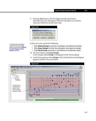 Heat Exchanger Network Retrofit         4-23




                                9.     Click the Run button. HX-Net begins retrofit calculations.
                                       The following view will appear if HX-Net calculates a cost above
                                       what you entered in the previous step.

                                     Figure 4.22




To display the exchanger
                                In this view, you can do the following:
names in the new design,           • Click Delete Design to exit the calculation and delete the design.
refer to the previous Setting
the Grid Diagram View              • Click Keep Design to finish the calculation and keep the design.
Options section.                   • Click Recalculate and enter a new Maximum Investment value.
                                10. For this tutorial, click Keep Design.
                                    A new design called Design 1-1S appears in the Viewer group.
                                11. In the Viewer group, select Design 1-1S. Verify that the Grid Diagram
                                    appears similar to the view below.

                                     Figure 4.23




     The green icon
     indicates that a
     section of the
     heat exchanger
     has been moved.




                                                                                                            4-23
 