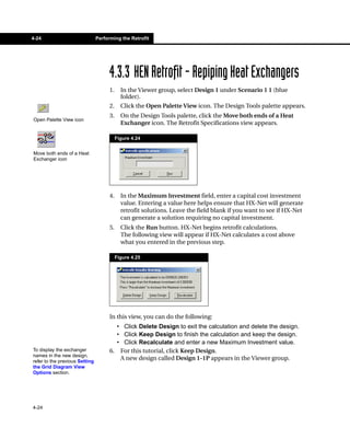 4-24                            Performing the Retrofit




                                      4.3.3 HEN Retrofit - Repiping Heat Exchangers
                                      1.     In the Viewer group, select Design 1 under Scenario 1 1 (blue
                                             folder).
                                      2.     Click the Open Palette View icon. The Design Tools palette appears.
                                      3.     On the Design Tools palette, click the Move both ends of a Heat
Open Palette View icon
                                             Exchanger icon. The Retrofit Specifications view appears.

                                           Figure 4.24


Move both ends of a Heat
Exchanger icon




                                      4.     In the Maximum Investment field, enter a capital cost investment
                                             value. Entering a value here helps ensure that HX-Net will generate
                                             retrofit solutions. Leave the field blank if you want to see if HX-Net
                                             can generate a solution requiring no capital investment.
                                      5.     Click the Run button. HX-Net begins retrofit calculations.
                                             The following view will appear if HX-Net calculates a cost above
                                             what you entered in the previous step.

                                           Figure 4.25




                                      In this view, you can do the following:
                                        • Click Delete Design to exit the calculation and delete the design.
                                        • Click Keep Design to finish the calculation and keep the design.
                                        • Click Recalculate and enter a new Maximum Investment value.
To display the exchanger              6. For this tutorial, click Keep Design.
names in the new design,
refer to the previous Setting
                                         A new design called Design 1-1P appears in the Viewer group.
the Grid Diagram View
Options section.




4-24
 