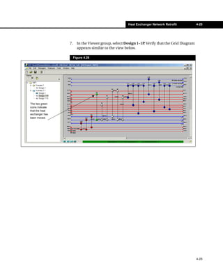 Heat Exchanger Network Retrofit           4-25




                 7.     In the Viewer group, select Design 1-1P Verify that the Grid Diagram
                                                               .
                        appears similar to the view below.

                      Figure 4.26




The two green
icons indicate
that the heat
exchanger has
been moved.




                                                                                               4-25
 