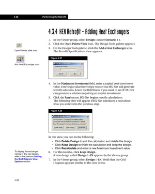4-26                            Performing the Retrofit




                                      4.3.4 HEN Retrofit - Adding Heat Exchangers
                                      1.     In the Viewer group, select Design 1 under Scenario 1 1.
                                      2.     Click the Open Palette View icon. The Design Tools palette appears.
                                      3.     On the Design Tools palette, click the Add a Heat Exchanger icon.
Open Palette View icon                       The Retrofit Specifications view appears.

                                           Figure 4.27

Add Heat Exchanger icon




                                      4.     In the Maximum Investment field, enter a capital cost investment
                                             value. Entering a value here helps ensure that HX-Net will generate
                                             retrofit solutions. Leave the field blank if you want to see if HX-Net
                                             can generate a solution requiring no capital investment.
                                      5.     Click the Run button. HX-Net begins retrofit calculations.
                                             The following view will appear if HX-Net calculates a cost above
                                             what you entered in the previous step.

                                           Figure 4.28




                                      In this view, you can do the following:
                                        • Click Delete Design to exit the calculation and delete the design.
                                        • Click Keep Design to finish the calculation and keep the design.
                                        • Click Recalculate and enter a new Maximum Investment value.
To display the exchanger              6. For this tutorial, click Keep Design.
names in the new design,
refer to the previous Setting            A new design called Design 1-1N appears in the Viewer group.
the Grid Diagram View                 7.     In the Viewer group, select Design 1-1N. Verify that the Grid
Options section.
                                             Diagram appears similar to the view below.




4-26
 