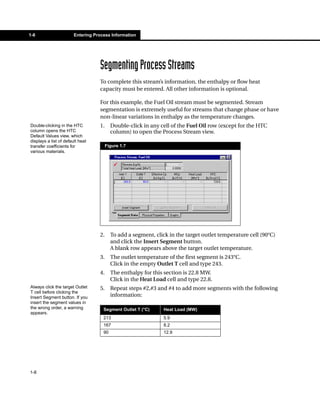 1-8                     Entering Process Information




                                   Segmenting Process Streams
                                   To complete this stream’s information, the enthalpy or flow heat
                                   capacity must be entered. All other information is optional.

                                   For this example, the Fuel Oil stream must be segmented. Stream
                                   segmentation is extremely useful for streams that change phase or have
                                   non-linear variations in enthalpy as the temperature changes.
Double-clicking in the HTC         1.     Double-click in any cell of the Fuel Oil row (except for the HTC
column opens the HTC                      column) to open the Process Stream view.
Default Values view, which
displays a list of default heat
transfer coefficients for               Figure 1.7
various materials.




                                   2.     To add a segment, click in the target outlet temperature cell (90°C)
                                          and click the Insert Segment button.
                                          A blank row appears above the target outlet temperature.
                                   3.     The outlet temperature of the first segment is 243°C.
                                          Click in the empty Outlet T cell and type 243.
                                   4.     The enthalpy for this section is 22.8 MW.
                                          Click in the Heat Load cell and type 22.8.
Always click the target Outlet     5.     Repeat steps #2,#3 and #4 to add more segments with the following
T cell before clicking the
Insert Segment button. If you             information:
insert the segment values in
the wrong order, a warning           Segment Outlet T (°C)      Heat Load (MW)
appears.
                                     213                        5.9
                                     167                        8.2
                                     90                         12.9




1-8
 