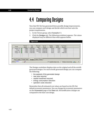 4-28   Comparing Designs




         4.4 Comparing Designs
         Now that HX-Net has generated three possible design improvements,
         you can compare each design and decide which one best suits the
         project requirements.
         1.       In the Viewer group, select Scenario 1 1.
         2.       Click the Designs tab. The following worksheet appears. The values
                  displayed may be different than what appears below.

              Figure 4.30




         The Designs worksheet displays data on the original and all the retrofit
         generated designs. For each retrofit generated design you can compare
         the following:
              •    the payback of the generated design
              •    new area required
              •    capital investment required
              •    energy consumption reduction
              •    operation costs reduction

         Remember that all estimated cost values are based on the HX-Net
         default economic parameters. You can change the economic parameters
         on the Economics page of the Data tab. All modification changes are
         compared to the base case design.




4-28
 