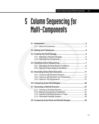 Column Sequencing for Multi-Components                     5-1




5 Column Sequencing for
  Multi-Components
  5.1 Introduction......................................................................................2
        5.1.1 About the Scenarios ................................................................3

  5.2 Setting Unit Preferences .................................................................4

  5.3 Creating the Fluid Package.............................................................5
        5.3.1 Selecting a Property Package .................................................5
        5.3.2 Selecting the Components ......................................................6

  5.4 Installing Column Sequencing .......................................................7
        5.4.1 Specifying the Feed Stream Conditions ..................................8
        5.4.2 Specify Product Streams Conditions .......................................9

  5.5 Generating Grass Root Scenarios ...............................................11
        5.5.1 Columns with Constant Pressure ..........................................11
        5.5.2 Columns with Constant Top Temperature..............................16
        5.5.3 Optimum Top Temperature ....................................................21

  5.6 Comparing Grass Root Designs ..................................................26

  5.7 Generating a Retrofit Scenario.....................................................27
        5.7.1    Cloning an Existing Scenario ................................................27
        5.7.2    Remove Temperature Constraints .........................................27
        5.7.3    Specify the Existing Number of Trays....................................28
        5.7.4    Generated Feasible Designs .................................................29

  5.8 Comparing Grass Root and Retrofit Designs .............................32




                                                                                                            5-1
 