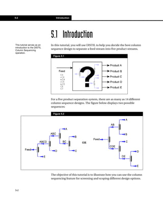 5-2                              Introduction




                             5.1 Introduction
This tutorial serves as an   In this tutorial, you will use DISTIL to help you decide the best column
introduction to the DISTIL
Column Sequencing
                             sequence design to separate a feed stream into five product streams.
operation.
                              Figure 5.1




                             For a five product separation system, there are as many as 14 different
                             column sequence designs. The figure below displays two possible
                             sequences:

                              Figure 5.2




                                                      OR




                             The objective of this tutorial is to illustrate how you can use the column
                             sequencing feature for screening and scoping different design options.



5-2
 