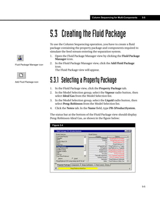 Column Sequencing for Multi-Components   5-5




                             5.3 Creating the Fluid Package
                             To use the Column Sequencing operation, you have to create a fluid
                             package containing the property package and components required to
                             simulate the feed stream entering the separation system.
                             1.     Open the Fluid Package Manager view by clicking the Fluid Package
                                    Manager icon.
Fluid Package Manager icon
                             2.     In the Fluid Package Manager view, click the Add Fluid Package
                                    icon.
                                    The Fluid Package view will appear.



Add Fluid Package icon       5.3.1 Selecting a Property Package
                             1.     In the Fluid Package view, click the Property Package tab.
                             2.     In the Model Selection group, select the Vapour radio button, then
                                    select Ideal Gas from the Model Selection list.
                             3.     In the Model Selection group, select the Liquid radio button, then
                                    select Peng-Robinson from the Model Selection list.
                             4.     Click the Notes tab. In the Name field, type PR-5ProductSystem.

                             The status bar at the bottom of the Fluid Package view should display
                             Peng-Robinson-Ideal Gas, as shown in the figure below:

                                  Figure 5.4




                                                                                                          5-5
 